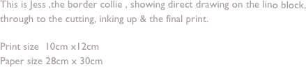 This is Jess ,the border collie , showing direct drawing on the lino block, through to the cutting, inking up & the final print.

Print size  10cm x12cm 
Paper size 28cm x 30cm
