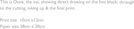 This is Ossie, the cat, showing direct drawing on the lino block, through to the cutting, inking up & the final print.

Print size  10cm x12cm 
Paper size 28cm x 30cm
