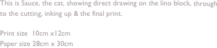 This is Sauce, the cat, showing direct drawing on the lino block, through to the cutting, inking up & the final print.

Print size  10cm x12cm 
Paper size 28cm x 30cm
