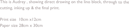 This is Audrey , showing direct drawing on the lino block, through to the cutting, inking up & the final print.

Print size  10cm x12cm 
Paper size 28cm x 30cm
